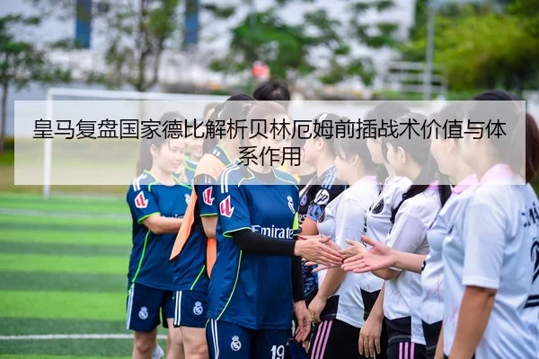 皇马复盘国家德比解析贝林厄姆前插战术价值与体系作用